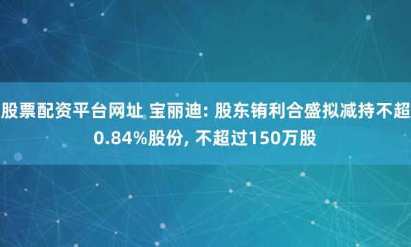 股票配资平台网址 宝丽迪: 股东铕利合盛拟减持不超0.84%股份, 不超过150万股