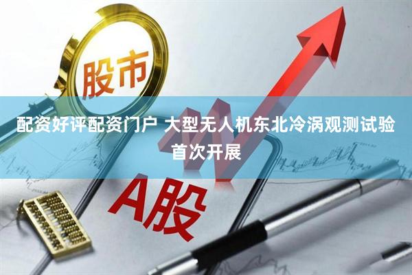 配资好评配资门户 大型无人机东北冷涡观测试验首次开展
