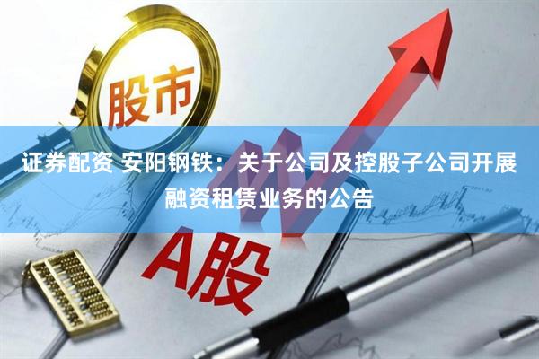 证券配资 安阳钢铁：关于公司及控股子公司开展融资租赁业务的公告