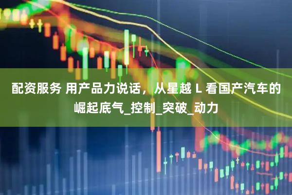 配资服务 用产品力说话，从星越 L 看国产汽车的崛起底气_控制_突破_动力