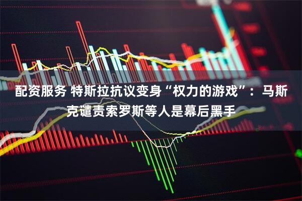 配资服务 特斯拉抗议变身“权力的游戏”：马斯克谴责索罗斯等人是幕后黑手