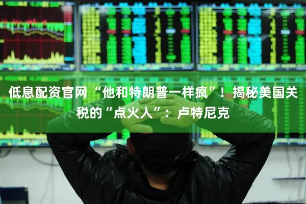 低息配资官网 “他和特朗普一样疯”！揭秘美国关税的“点火人”：卢特尼克