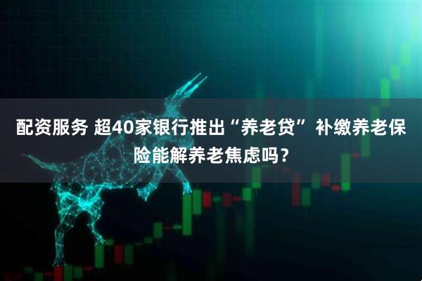 配资服务 超40家银行推出“养老贷” 补缴养老保险能解养老焦虑吗？