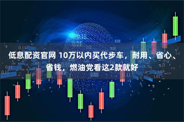 低息配资官网 10万以内买代步车，耐用、省心、省钱，燃油党看这2款就好