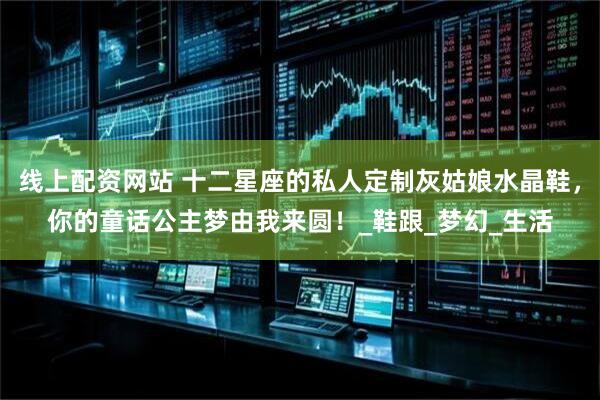 线上配资网站 十二星座的私人定制灰姑娘水晶鞋，你的童话公主梦由我来圆！_鞋跟_梦幻_生活