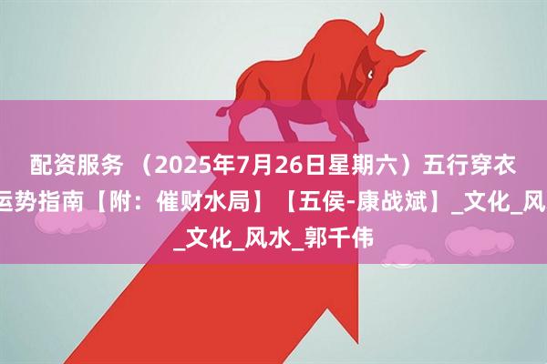 配资服务 （2025年7月26日星期六）五行穿衣、生肖、运势指南【附：催财水局】【五侯-康战斌】_文化_风水_郭千伟