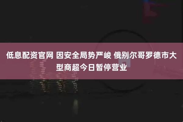 低息配资官网 因安全局势严峻 俄别尔哥罗德市大型商超今日暂停营业