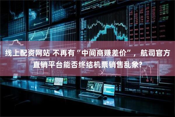 线上配资网站 不再有“中间商赚差价”，航司官方直销平台能否终结机票销售乱象?