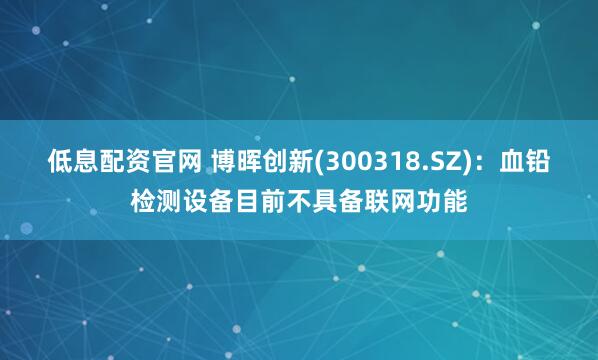低息配资官网 博晖创新(300318.SZ)：血铅检测设备目前不具备联网功能