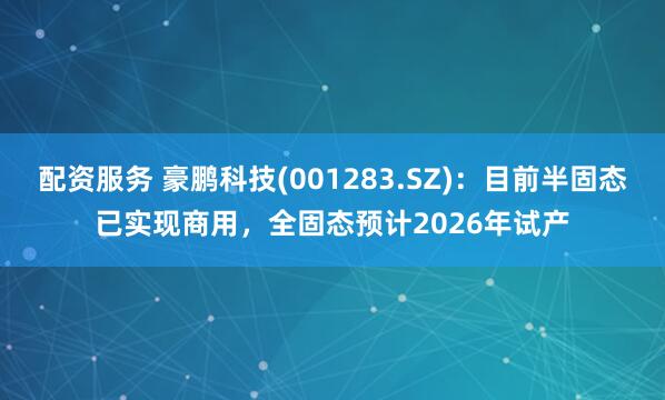 配资服务 豪鹏科技(001283.SZ)：目前半固态已实现商用，全固态预计2026年试产