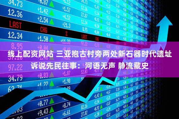线上配资网站 三亚抱古村旁两处新石器时代遗址诉说先民往事：河语无声 静流藏史