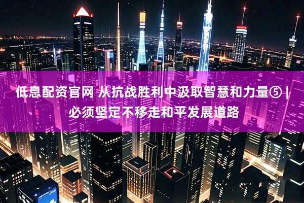 低息配资官网 从抗战胜利中汲取智慧和力量⑤ | 必须坚定不移走和平发展道路