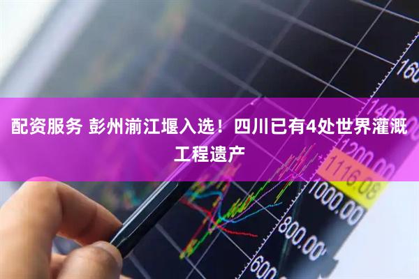 配资服务 彭州湔江堰入选！四川已有4处世界灌溉工程遗产