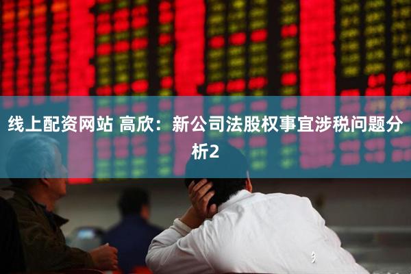 线上配资网站 高欣：新公司法股权事宜涉税问题分析2