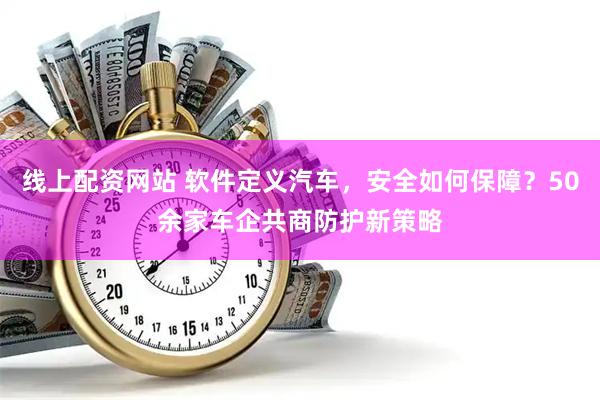 线上配资网站 软件定义汽车，安全如何保障？50余家车企共商防护新策略