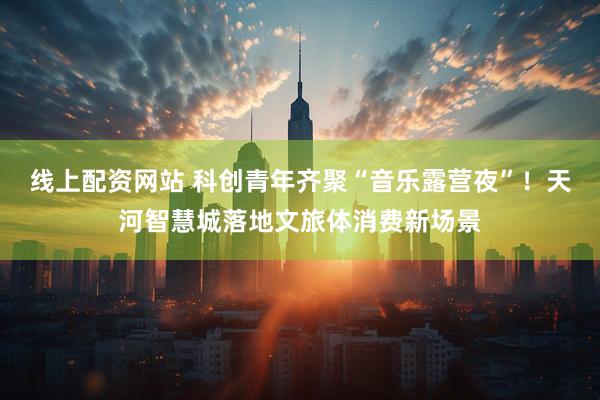 线上配资网站 科创青年齐聚“音乐露营夜”！天河智慧城落地文旅体消费新场景