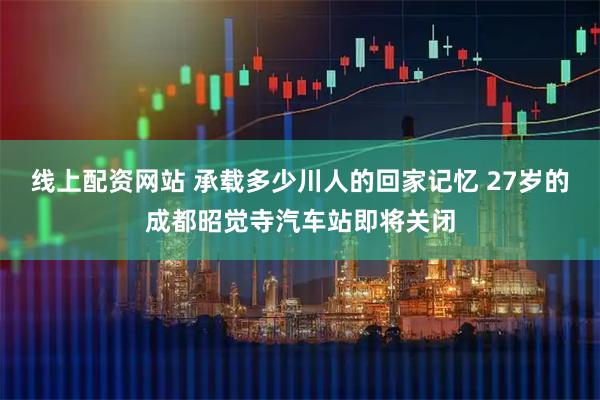 线上配资网站 承载多少川人的回家记忆 27岁的成都昭觉寺汽车站即将关闭