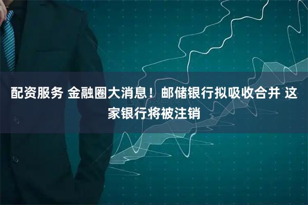 配资服务 金融圈大消息！邮储银行拟吸收合并 这家银行将被注销