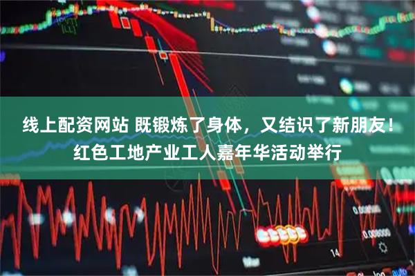 线上配资网站 既锻炼了身体，又结识了新朋友！红色工地产业工人嘉年华活动举行