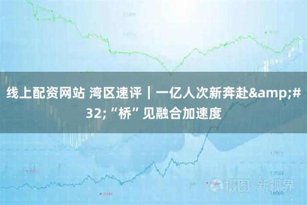 线上配资网站 湾区速评｜一亿人次新奔赴 “桥”见融合加速度
