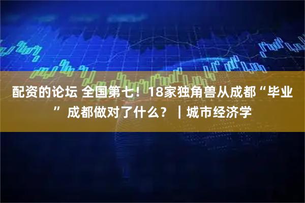 配资的论坛 全国第七！18家独角兽从成都“毕业” 成都做对了什么？｜城市经济学