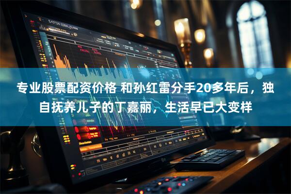 专业股票配资价格 和孙红雷分手20多年后，独自抚养儿子的丁嘉丽，生活早已大变样