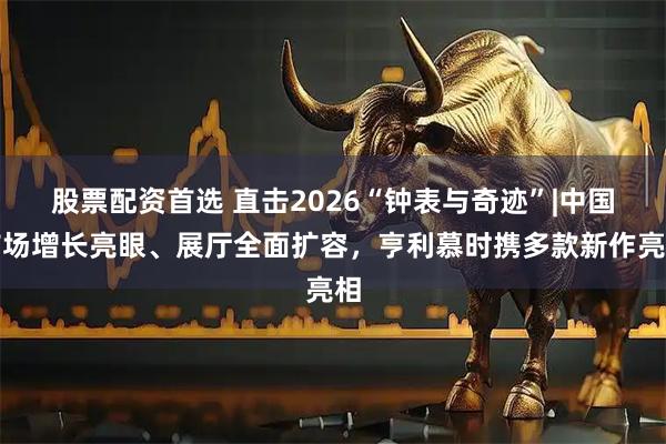 股票配资首选 直击2026“钟表与奇迹”|中国市场增长亮眼、展厅全面扩容，亨利慕时携多款新作亮相