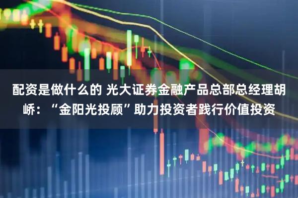 配资是做什么的 光大证券金融产品总部总经理胡峤：“金阳光投顾”助力投资者践行价值投资