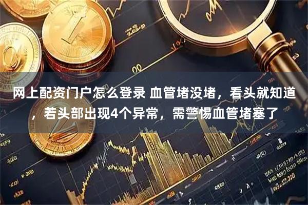 网上配资门户怎么登录 血管堵没堵，看头就知道，若头部出现4个异常，需警惕血管堵塞了