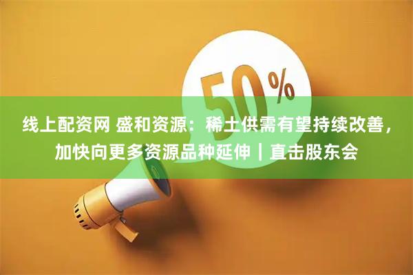 线上配资网 盛和资源：稀土供需有望持续改善，加快向更多资源品种延伸｜直击股东会