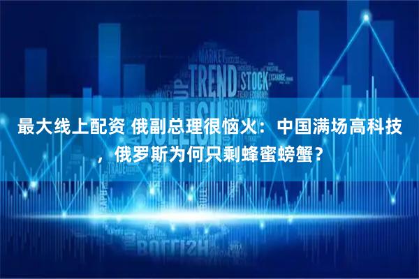 最大线上配资 俄副总理很恼火：中国满场高科技，俄罗斯为何只剩蜂蜜螃蟹？