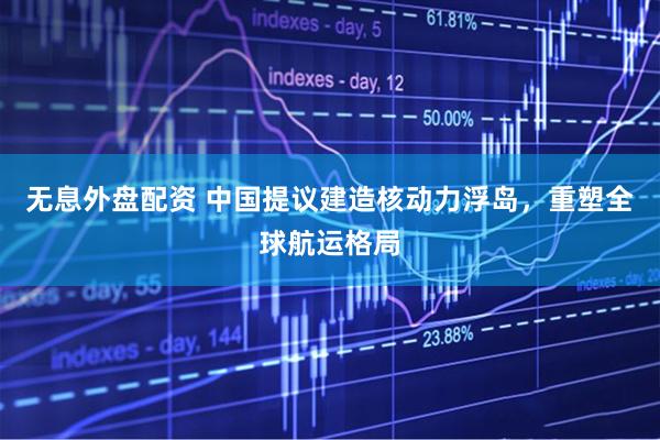 无息外盘配资 中国提议建造核动力浮岛，重塑全球航运格局