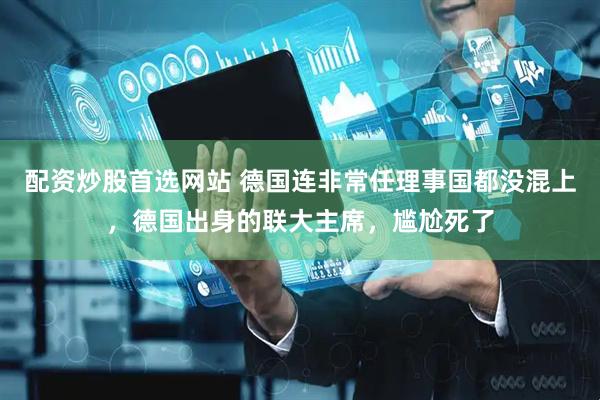 配资炒股首选网站 德国连非常任理事国都没混上，德国出身的联大主席，尴尬死了