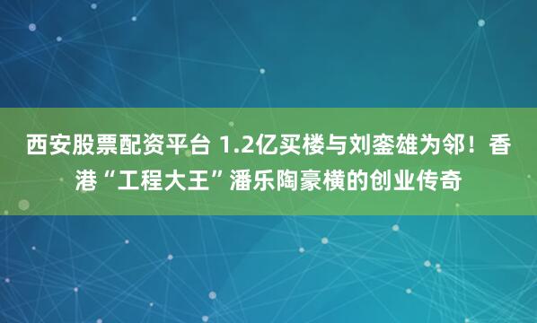 西安股票配资平台 1.2亿买楼与刘銮雄为邻！香港“工程大王”潘乐陶豪横的创业传奇